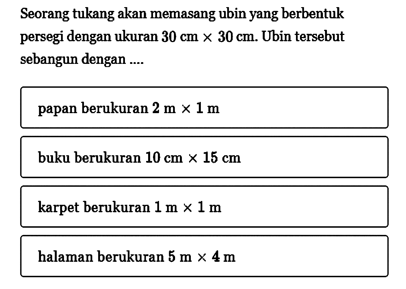 Seorang tukang akan memasang ubin yang berbentuk persegi dengan ukuran  30 cm x 30 cm . Ubin tersebut sebangun dengan ....papan berukuran  2 m x 1 m buku berukuran  10 cm x 15 cm karpet berukuran  1 m x 1 m halaman berukuran  5 m x 4 m 