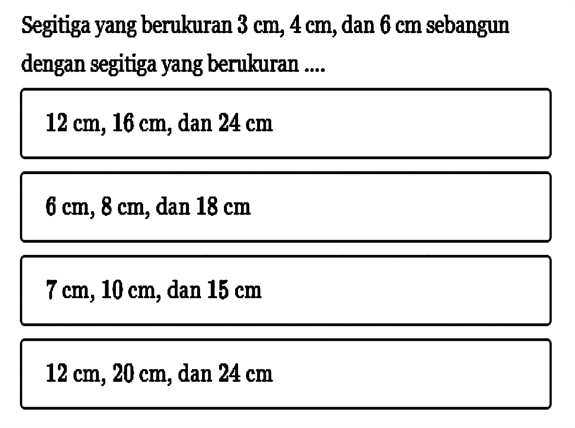 Segitiga yang berukuran 3 cm, 4 cm, dan 6 cm sebangun dengan segitiga yang berukuran .... 12 cm, 16 cm, dan 24 cm  6 cm, 8 cm, dan 18 cm  7 cm, 10 cm, dan 15 cm  12 cm, 20 cm, dan 24 cm 