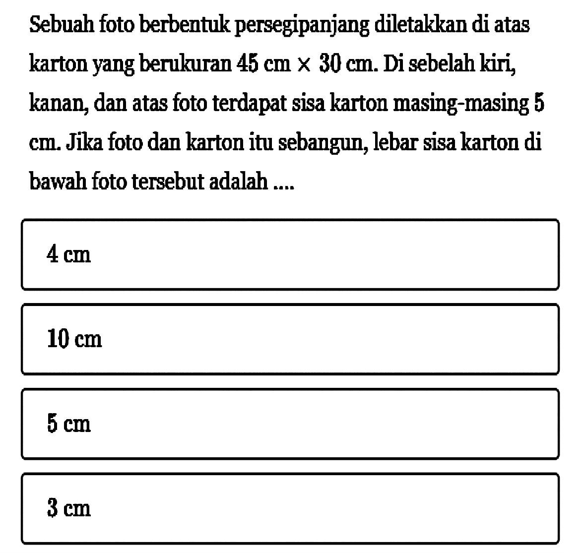 Sebuah foto berbentuk persegipanjang diletakkan di atas karton yang berukuran  45 cm x 30 cm. Di sebelah kiri, kanan, dan atas foto terdapat sisa karton masing-masing 5 cm. Jika foto dan karton itu sebangun, lebar sisa karton di bawah foto tersebut adalah .... 