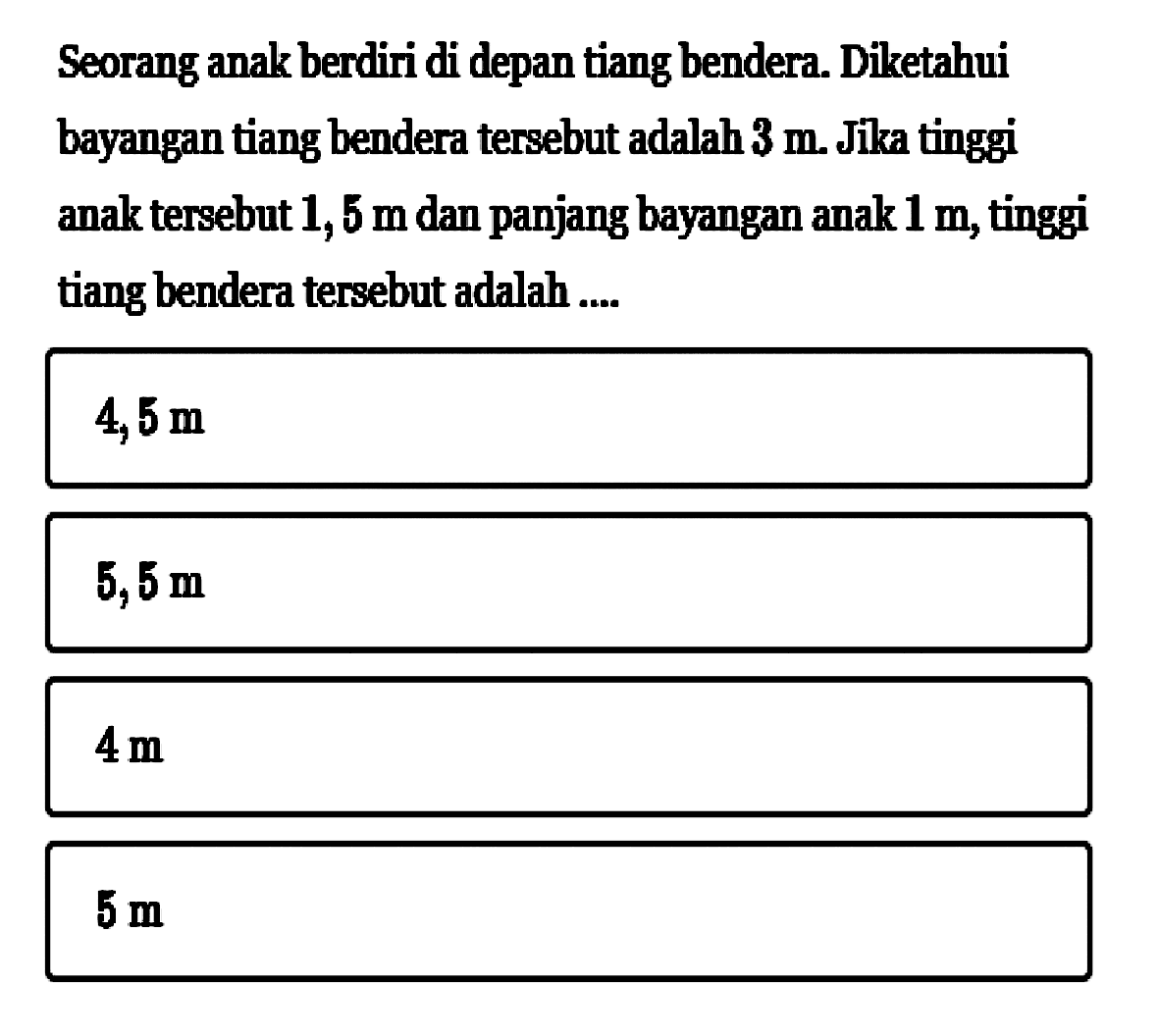 Seorang anak berdiri di depan tiang bendera. Diketahui bayangan tiang bendera tersebut adalah 3 m. Jika tinggi anak tersebut 1,5 m dan panjang bayangan anak 1 m, tinggi tiang bendera tersebut adalah .... 