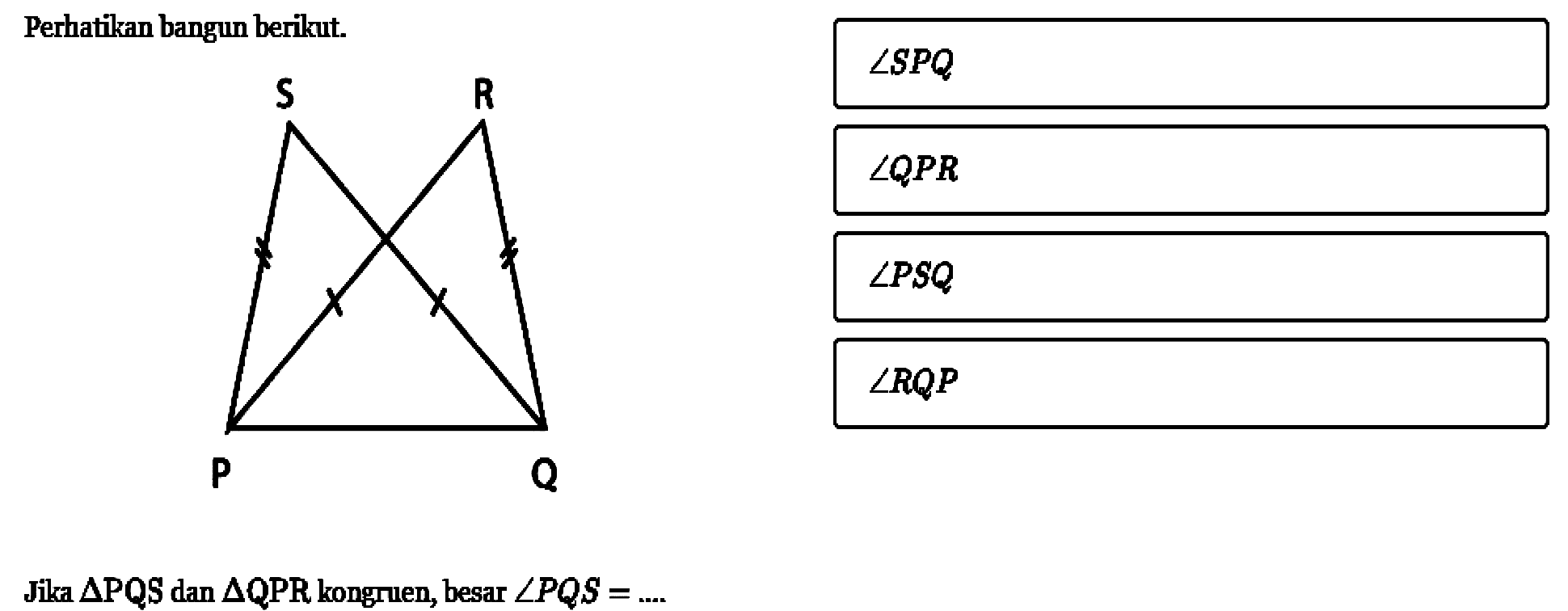 Perhatikan bangun berikut. P Q R S 
Jika  segitiga PQS  dan  segitiga QPR kongruen, besar  sudut PQS=... 
sudut SPQ
sudut QPR 
sudut PSQ 
sudut RQP