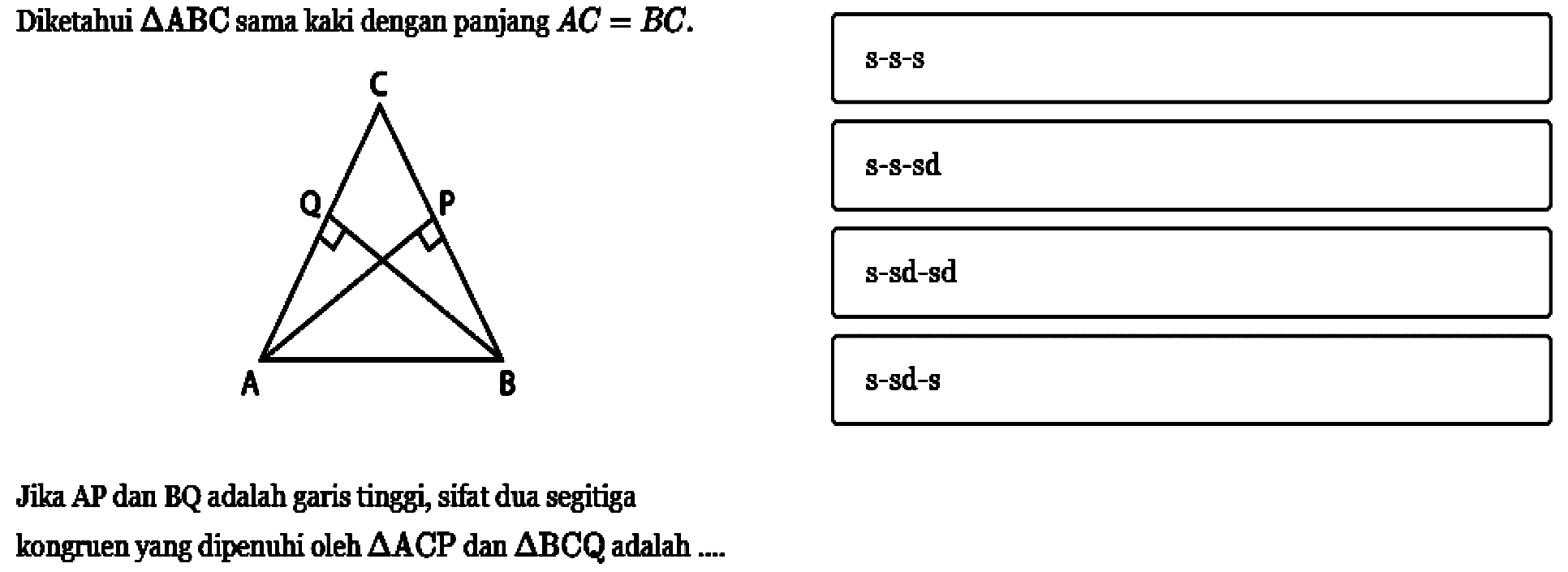 Diketahui  segitiga ABC sama kaki dengan panjang AC=BC.Jika AP dan BQ adalah garis tinggi, sifat dua segitiga kongruen yang dipenuhi oleh  segitiga ACP  dan segitiga BCQ adalah .... C Q P A B 