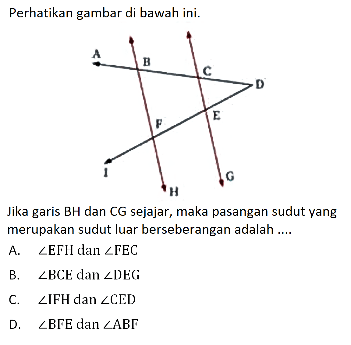 Perhatikan gambar di bawah ini.Jika garis BH dan CG sejajar, maka pasangan sudut yang merupakan sudut luar berseberangan adalah ....