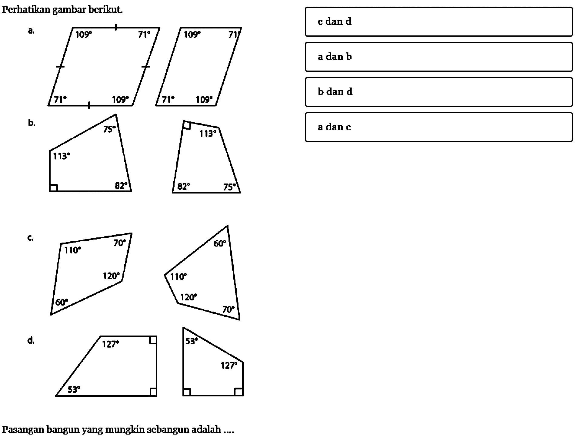 Perhatikan gambar berikut.a. 109 71 109 71 109 71 109 71 b. 113 75 82 113 75 82 c. 110 60 120 70 110 60 120 70 d. 127 53 127 53 Pasangan bangun yang mungkin sebangun adalah ... c dan d a dan b b dan d a dan c 