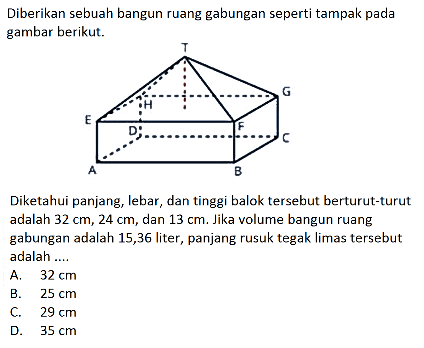 Diberikan sebuah bangun ruang gabungan seperti tampak pada gambar berikut. Diketahui panjang, lebar, dan tinggi balok tersebut berturut-turut adalah 32 cm, 24 cm, dan 13 cm. Jika volume bangun ruang gabungan adalah 15,36 liter, panjang rusuk tegak limas tersebut adalah ....
