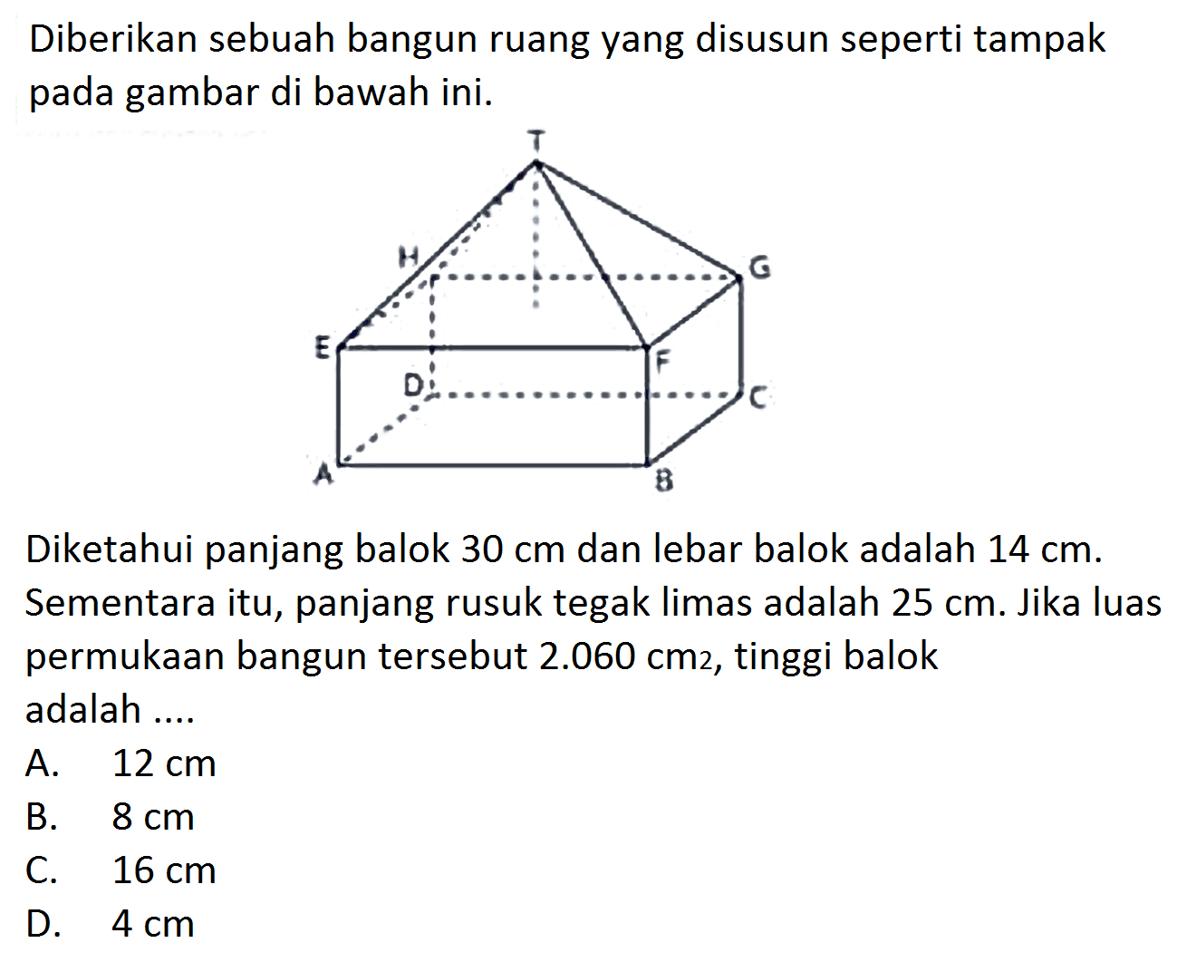 Diberikan sebuah bangun ruang yang disusun seperti tampak pada gambar di bawah ini. Diketahui panjang balok 30 cm dan lebar balok adalah 14 cm. Sementara itu, panjang rusuk tegak limas adalah 25 cm. Jika luas permukaan bangun tersebut 2.060 cm 2, tinggi balok adalah ....