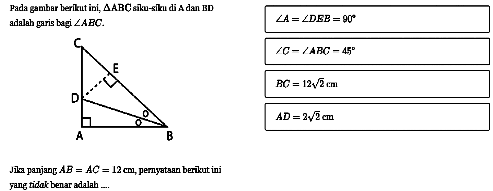 Pada gambar berikut ini,  segitiga ABC  siku-siku di A dan BD adalah garis bagi  sudut ABC.C D E A BJika panjang  AB=AC=12 cm , pernyataan berikut ini yang tidak benar adalah ....