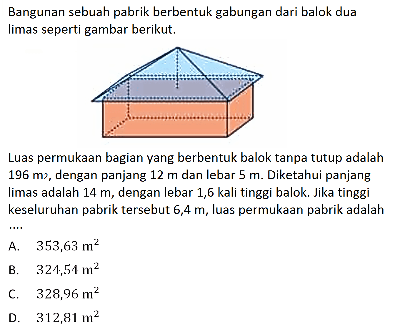 Bangunan sebuah pabrik berbentuk gabungan dari balok dua limas seperti gambar berikut.
Luas permukaan bagian yang berbentuk balok tanpa tutup adalah 196 m^2, dengan panjang 12 m dan lebar 5 m. Diketahui panjang limas adalah 14 m, dengan lebar 1,6 kali tinggi balok. Jika tinggi keseluruhan pabrik tersebut 6,4 m, luas permukaan pabrik adalah...