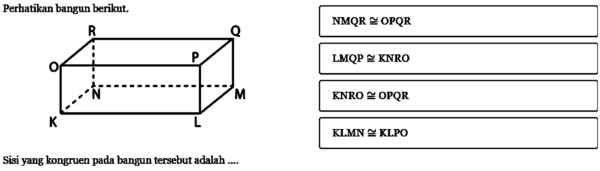 Perhatikan bangun berikut. R Q O P N M K L Sisi yang kongruen pada bangun tersebut adalah ....A. NMQR kongruen OPQR 
B. LMQP kongruen KNRO 
C. KNRO kongruen OPQR 
D. KLMN kongruen KLPO 