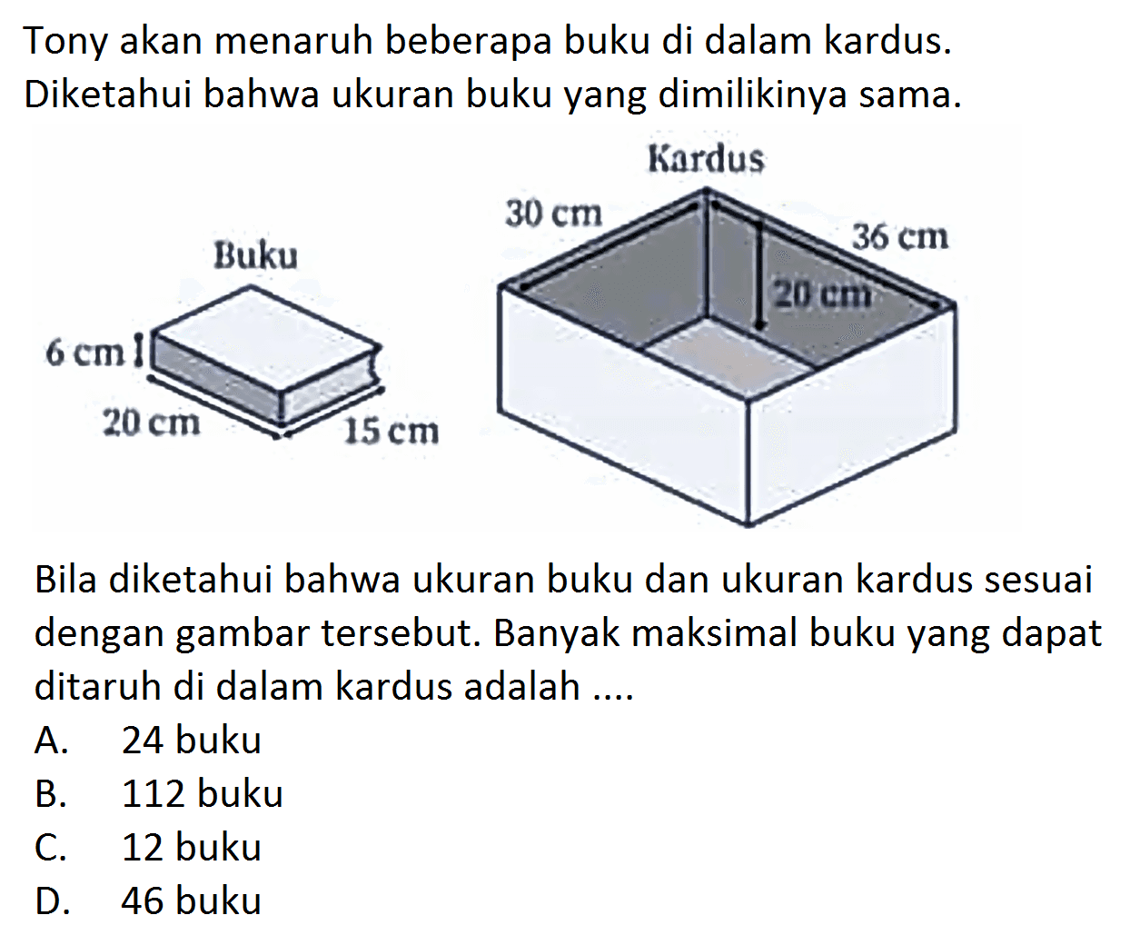 Tony akan menaruh beberapa buku di dalam kardus. Diketahui bahwa ukuran buku yang dimilikinya sama.Buku Kardus6cm 20cm 15cm 30cm 20cm 36cmBila diketahui bahwa ukuran buku dan ukuran kardus sesuai dengan gambar tersebut. Banyak maksimal buku yang dapat ditaruh di dalam kardus adalah ....