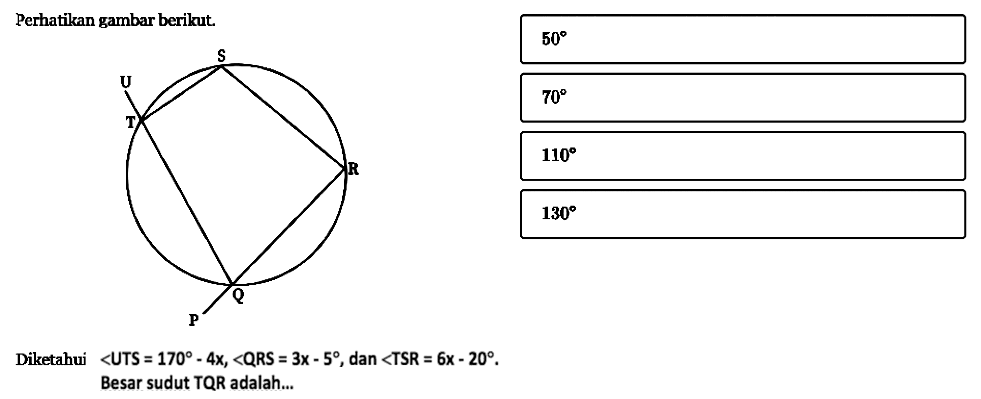 Perhatikan gambar berikut.P Q R S T UDiketahui  <UTS  =170-4 x,<QRS=3 x-5 , dan  <TSR=6x-20 .Besar sudut TQR adalah...