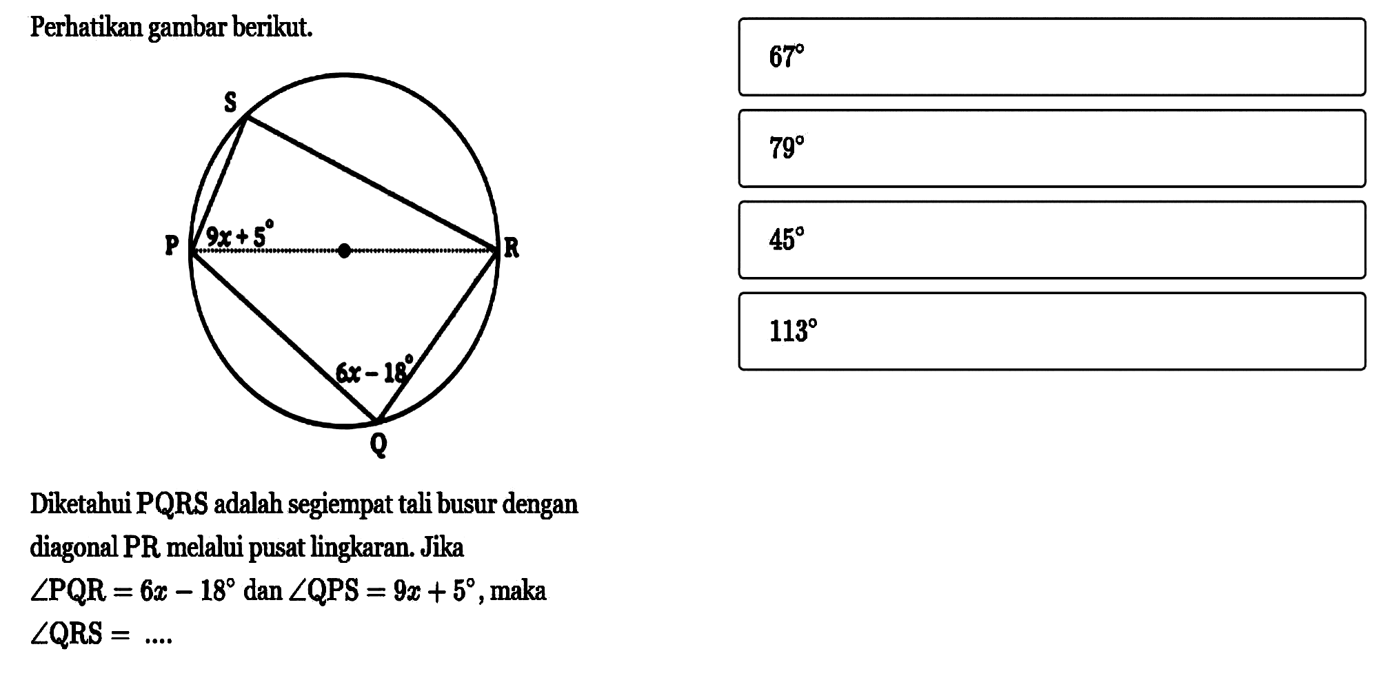 Perhatikan gambar berikut. S P 9x+5 R 6x-18 Q Diketahui PQRS adalah segiempat tali busur dengan diagonal PR melalui pusat lingkaran. Jika sudut PQR=6x-18 dan sudut QPS=9x+5, maka sudut QRS=... 67 79 45 113