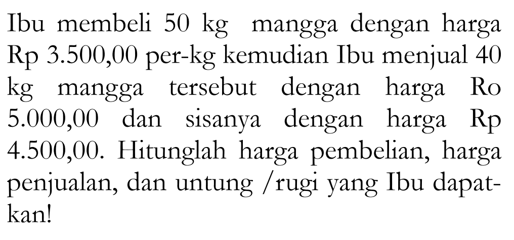 Ibu membeli 50 kg mangga dengan harga Rp 3.500,00 per-kg kemudian Ibu menjual 40 kg mangga tersebut dengan harga Ro 5.000,00 dan sisanya dengan harga Rp 4.500,00. Hitunglah harga pembelian, harga penjualan, dan untung / rugi yang Ibu dapatkan!