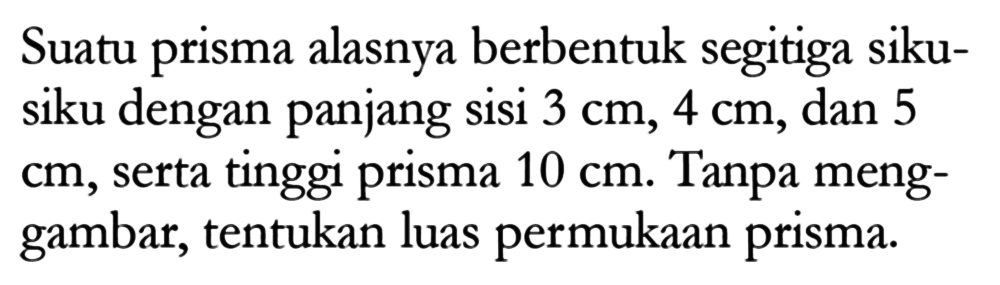 Suatu prisma alasnya berbentuk segitiga siku-siku dengan panjang sisi 3 cm, 4 cm, dan 5  cm , serta tinggi prisma 10 cm. Tanpa menggambar, tentukan luas permukaan prisma.