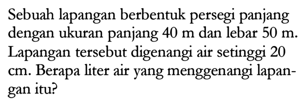 Sebuah lapangan berbentuk persegi panjang dengan ukuran panjang 40 m dan lebar 50 m. Lapangan tersebut digenangi air setinggi 20 cm. Berapa liter air yang menggenangi lapangan itu?