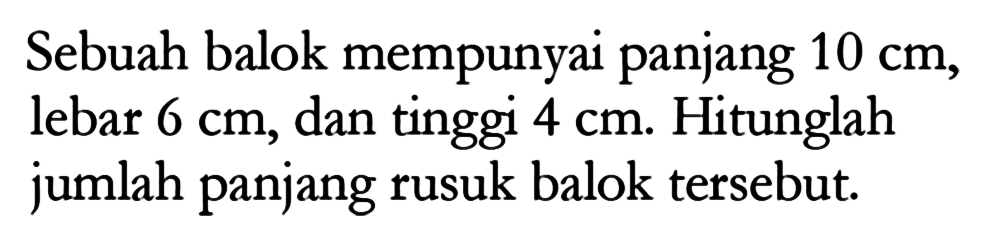 Sebuah balok mempunyai panjang 10 cm, lebar 6 cm, dan tinggi 4 cm. Hitunglah jumlah panjang rusuk balok tersebut. 