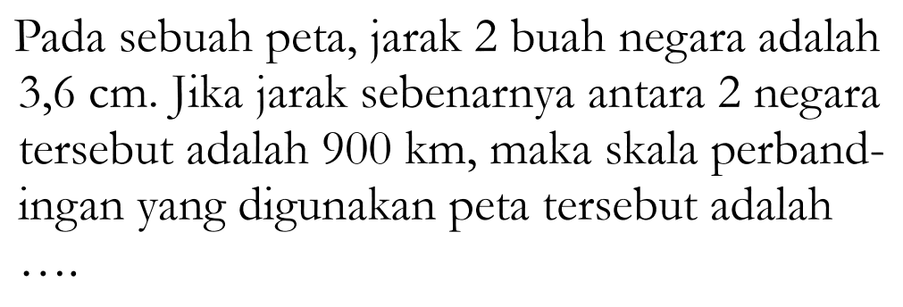 Pada sebuah peta, jarak 2 buah negara adalah  3,6 cm . Jika jarak sebenarnya antara 2 negara tersebut adalah  900 km , maka skala perbandingan yang digunakan peta tersebut adalah