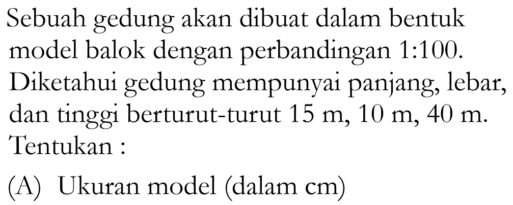 Sebuah gedung akan dibuat dalam bentuk model balok dengan perbandingan1:100. Diketahui gedung mempunyai panjang, lebar, dan tinggi berturut-turut  15 m, 10 m, 40 m. Tentukan: (A) Ukuran model (dalam cm) 