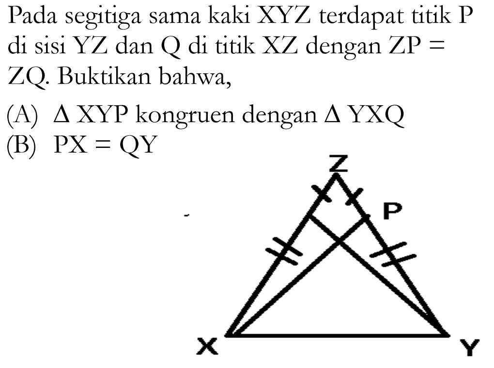 Pada segitiga sama kaki XYZ terdapat titik P di sisi  Y Z  dan  Q  di titik  X Z  dengan  Z P=  ZQ. Buktikan bahwa,(A)  segitiga  XYP kongruen dengan  segitiga  YXQ(B)  P X=Q Y Z P Y X 