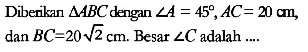 Diberikan segitiga ABC dengan sudut A=45, AC=20 cm, dan BC=20 akar(2) cm. Besar sudut C adalah ....