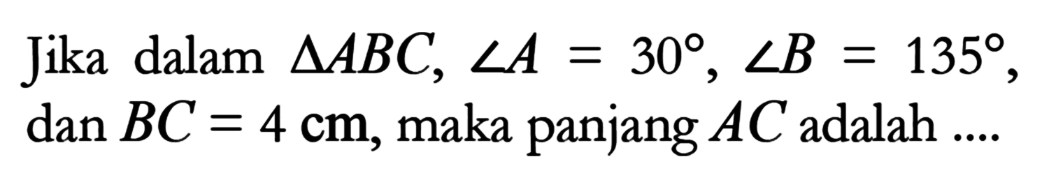 Jika dalam segitiga ABC, sudut A=30, sudut B=135, dan BC=4 cm, maka panjang AC adalah ....