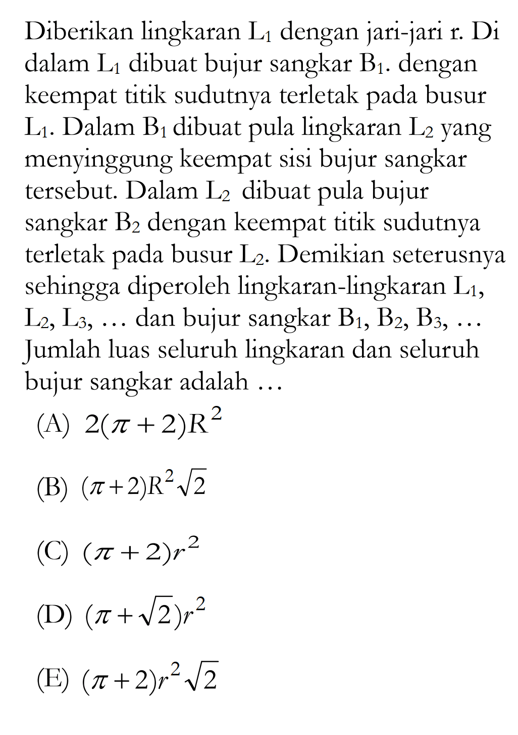 Diberikan lingkaran  L1  dengan jari-jari  r . D1  dalam  L1  dibuat bujur sangkar  B1 . dengan keempat titik sudutnya terletak pada busur  L1 . Dalam  B1  dibuat pula lingkaran  L2  yang menyinggung keempat sisi bujur sangkar tersebut. Dalam  L2  dibuat pula bujur sangkar  B2  dengan keempat titik sudutnya terletak pada busur  L2 . Demikian seterusnya sehingga diperoleh lingkaran-lingkaran  L1 ,  L2, L3, ...  dan bujur sangkar  B1, B2, B3, ...  Jumlah luas seluruh lingkaran dan seluruh bujur sangkar adalah ...