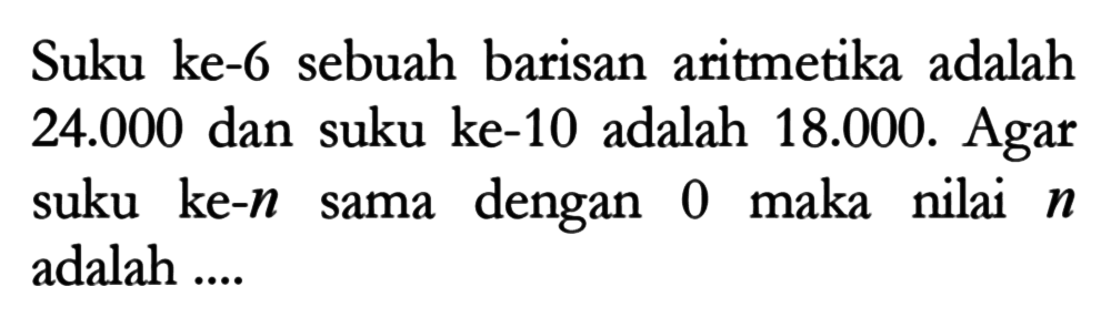 Suku ke-6 sebuah barisan aritmetika adalah 24.000 dan suku ke-10 adalah 18.000. Agar suku ke- n sama dengan 0 maka nilai n adalah ....