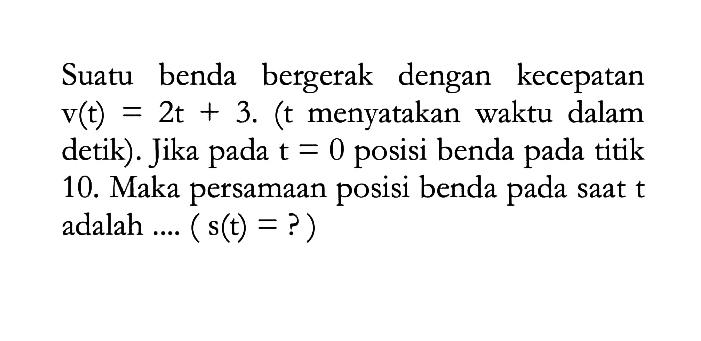 Suatu benda bergerak dengan kecepatan  v(t)=2 t+3 .  (t menyatakan waktu dalam detik). Jika pada  t=0  posisi benda pada titik 10. Maka persamaan posisi benda pada saat t adalah ....  (s(t)=?) 