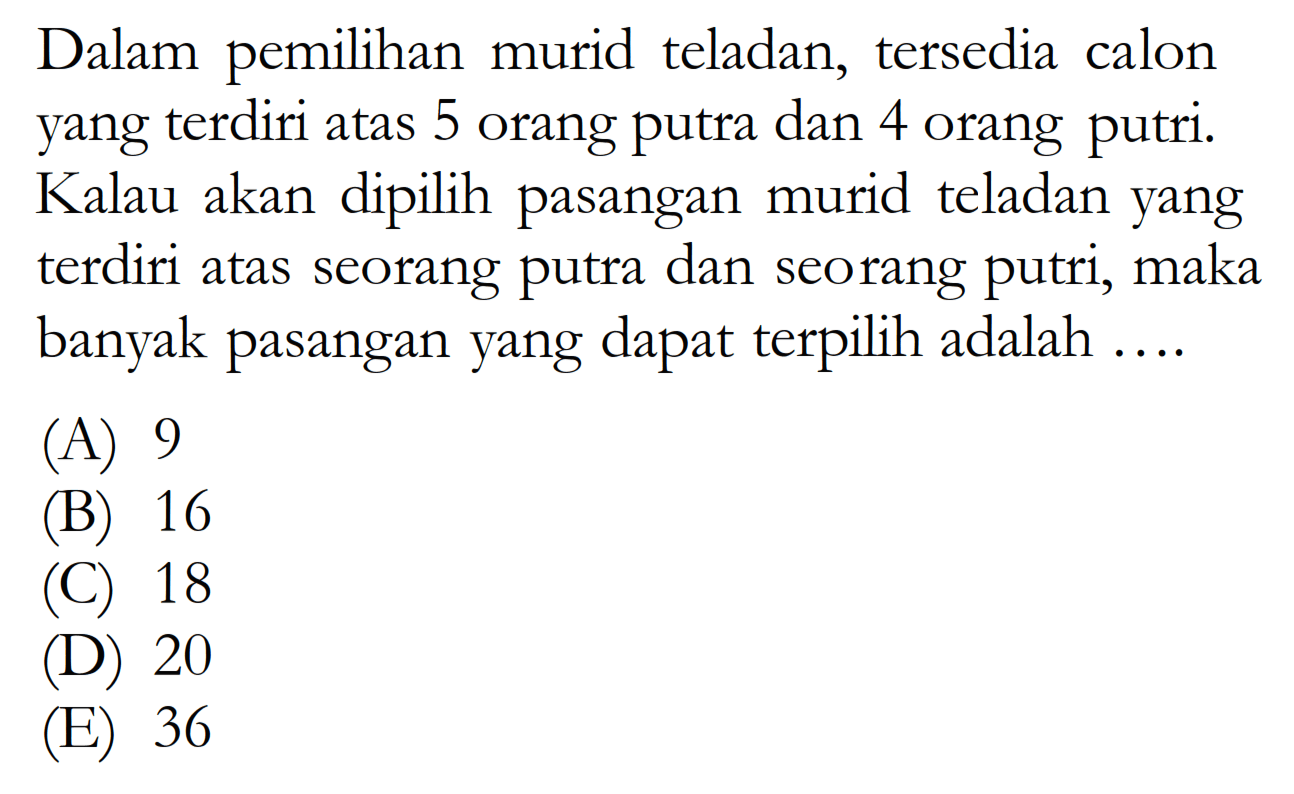 Dalam pemilihan murid teladan, tersedia calon yang terdiri atas 5 orang putra dan 4 orang putri. Kalau akan dipilih pasangan murid teladan yang terdiri atas seorang putra dan seorang putri, maka banyak pasangan yang dapat terpilih adalah ....