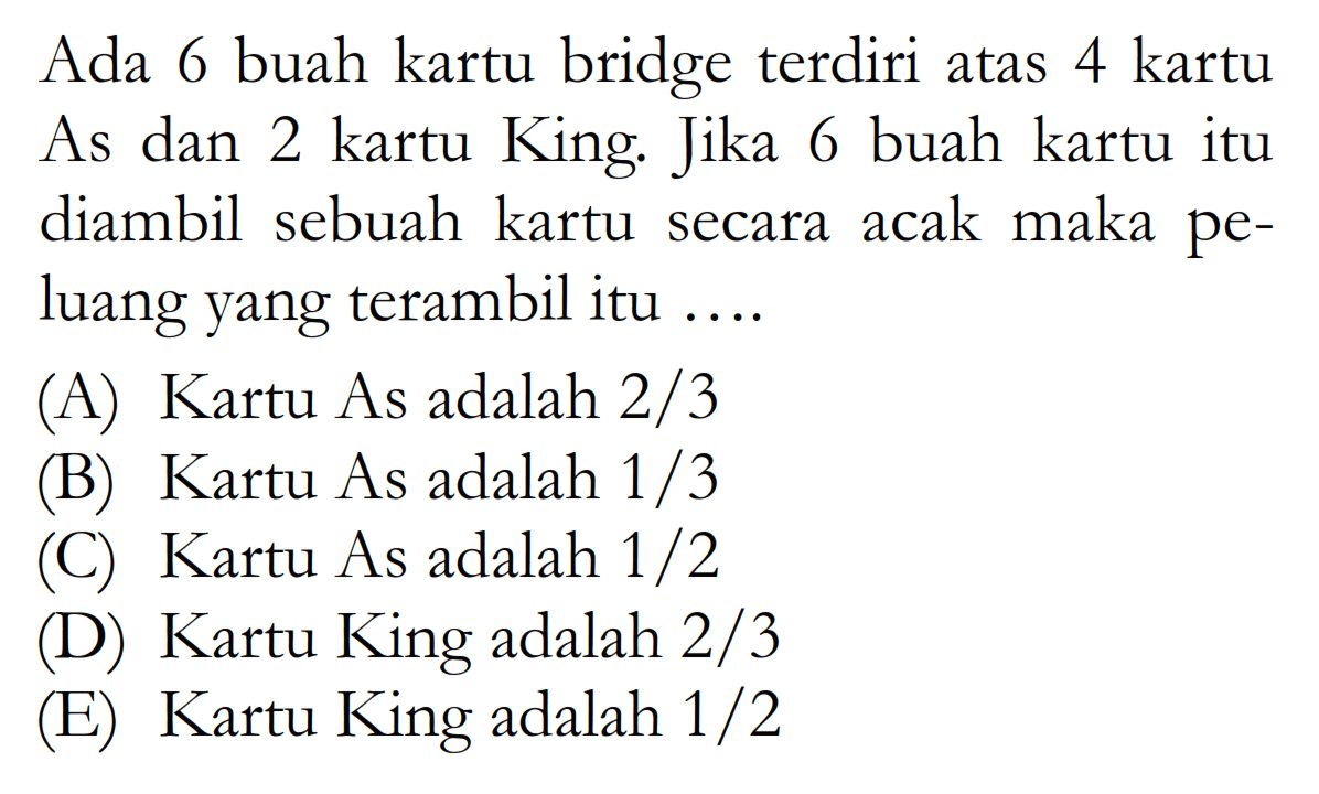 Ada 6 buah kartu bridge terdiri atas 4 kartu As dan 2 kartu King. Jika 6 buah kartu itu diambil sebuah kartu secara acak maka peluang yang terambil itu ....(A) Kartu As adalah 2/3(B) Kartu As adalah 1/3(C) Kartu As adalah 1/2 (D) Kartu King adalah 2/3(E) Kartu King adalah 1/2