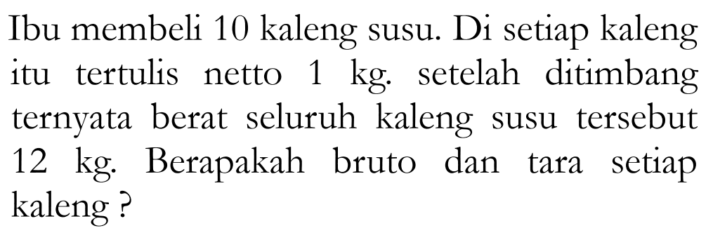 Ibu membeli 10 kaleng susu. Di setiap kaleng itu tertulis netto 1 kg . setelah ditimbang ternyata berat seluruh kaleng susu tersebut 12 kg . Berapakah bruto dan tara setiap kaleng ?