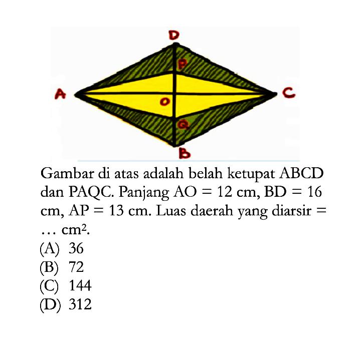 D A O C BGambar di atas adalah belah ketupat  ABCD  dan PAQC. Panjang  AO=12 cm, BD=16   cm, AP=13 cm . Luas daerah yang diarsir =  ... cm^2 .