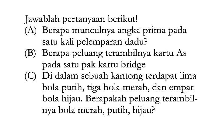 Jawablah pertanyaan berikut!(A) Berapa munculnya angka prima pada satu kali pelemparan dadu?(B) Berapa peluang terambilnya kartu As pada satu pak kartu bridge(C) Di dalam sebuah kantong terdapat lima bola putih, tiga bola merah, dan empat bola hijau. Berapakah peluang terambilnya bola merah, putih, hijau?