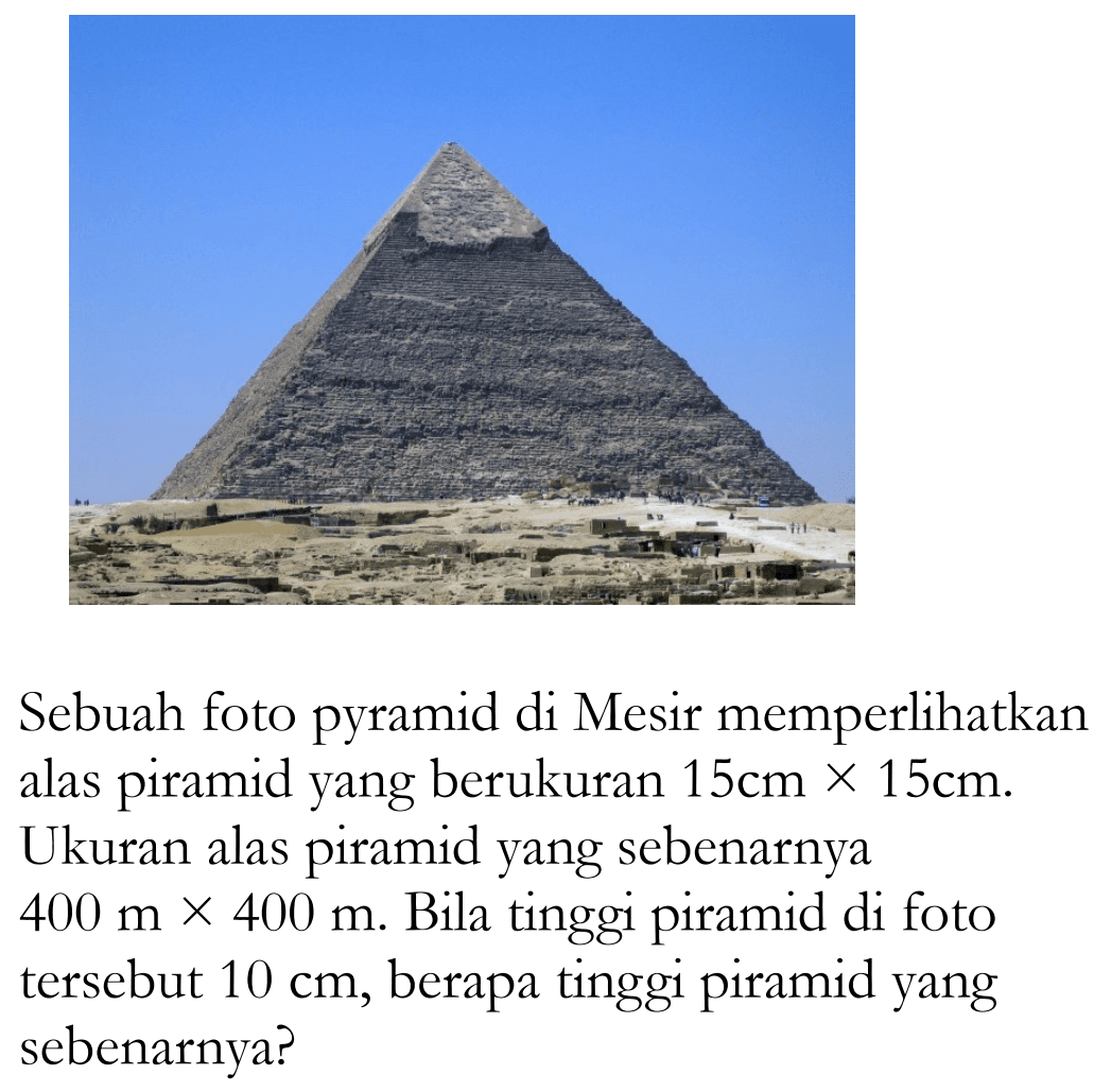 Sebuah foto pyramid di Mesir memperlikan alas piramid yang berukuran  15 cmx15 cm . Ukuran alas piramid yang sebenarnya  400 mx400 m . Bila tinggi piramid di foto tersebut  10 cm , berapa tinggi piramid yang sebenarnya?