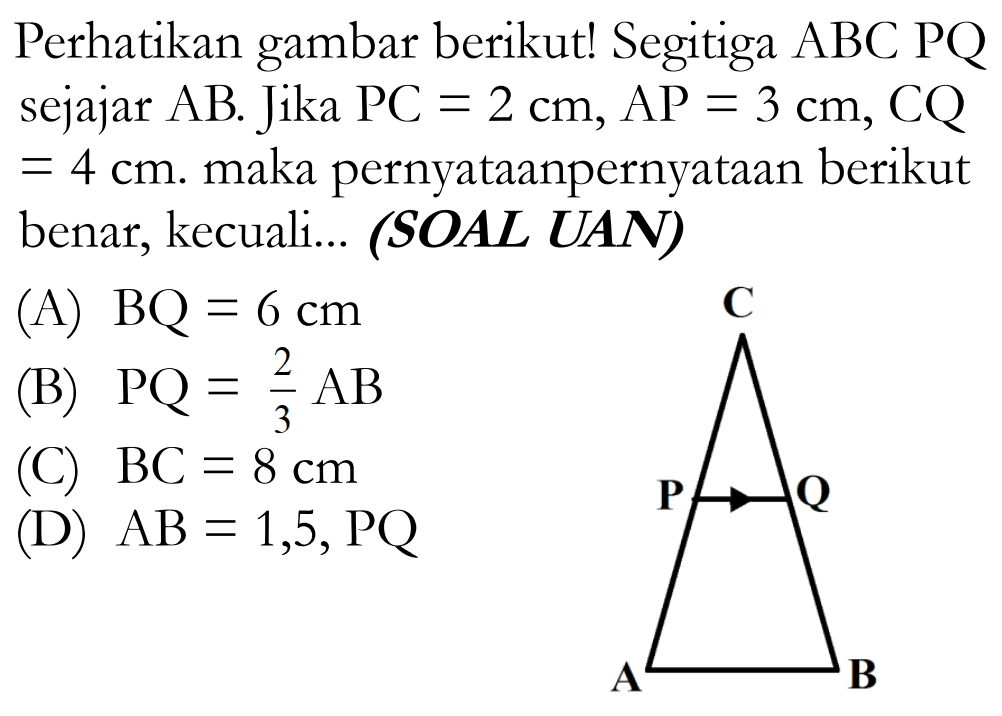 Perhatikan gambar berikut! Segitiga  ABC  PQ sejajar  AB . Jika  PC=2 cm, AP=3 cm, CQ=4 cm. maka pernyataanpernyataan berikut benar, kecuali... (SOAL UAN)CP QA B