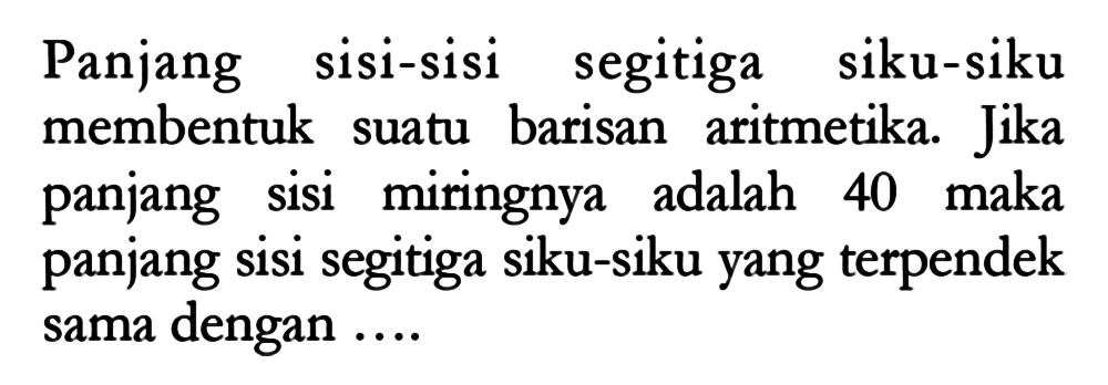 Panjang sisi-sisi segitiga siku-siku membentuk barisan aritmetika. Jika suatu panjang sisi miringnya adalah 40 maka panjang sisi segitiga siku-siku yang terpendek dengan sama ....