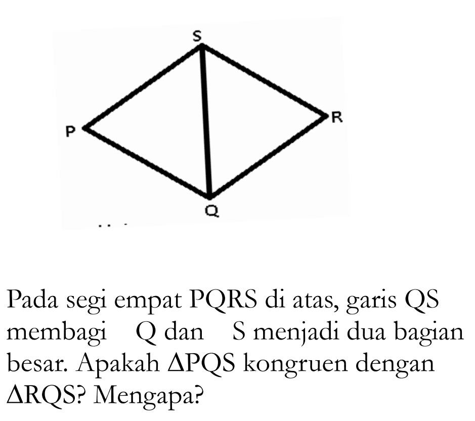 P Q R S Pada segi empat PQRS di atas, garis QS membagi Q dan S menjadi dua bagian besar. Apakah segitiga PQS kongruen dengan  segitiga  RQS? Mengapa?