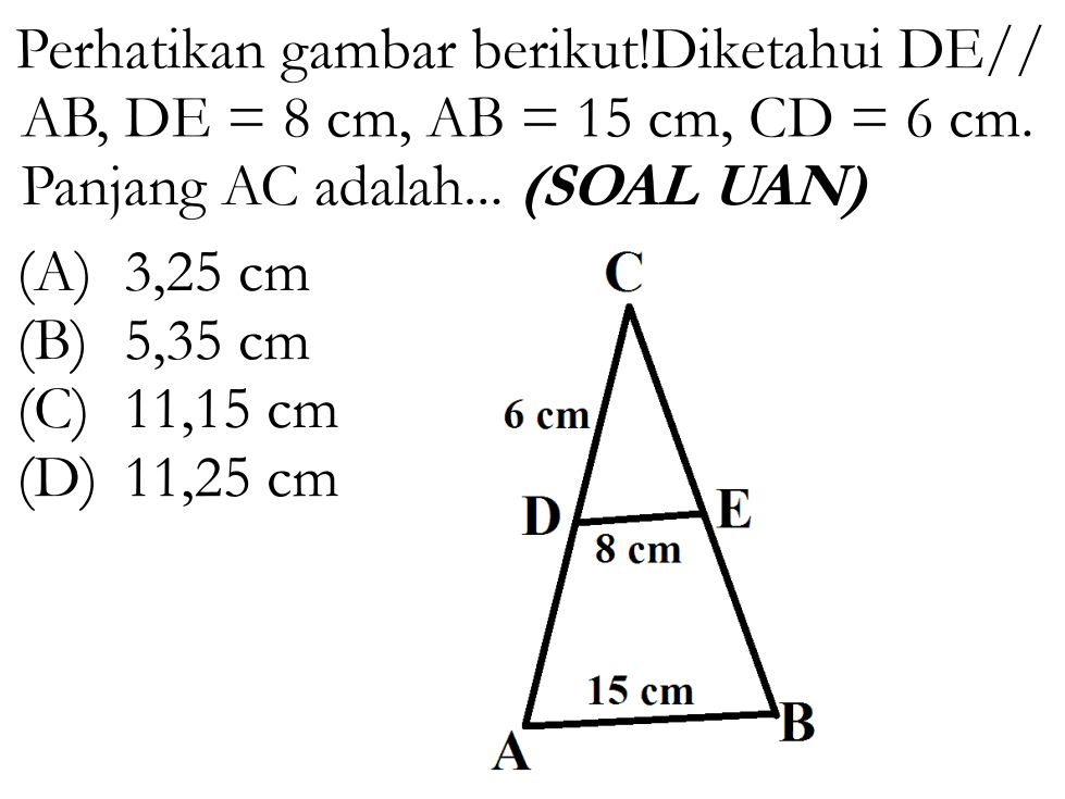 Perhatikan gambar berikut!Diketahui DE//AB, DE=8 cm, AB=15 cm, CD=6 cm. Panjang AC adalah... (SOAL UAN) C D E A B 6 cm 8 cm 15 cm