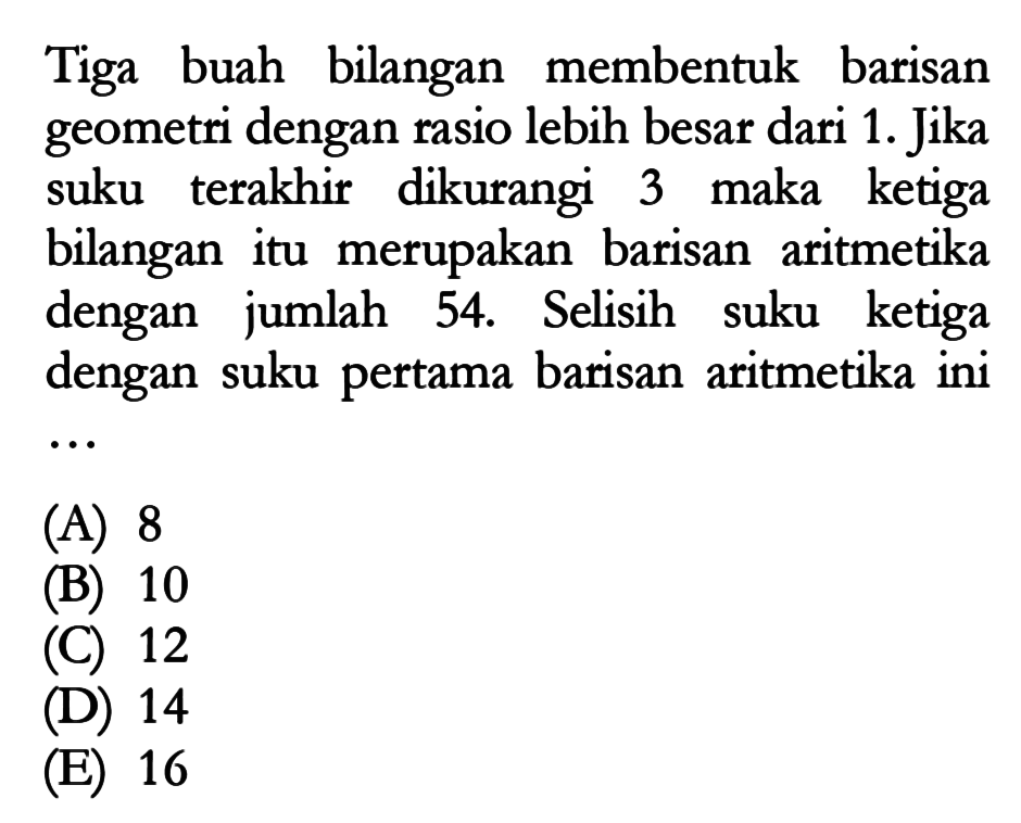 Tiga buah bilangan membentuk barisan geometri dengan rasio lebih besar dari 1. Jika suku terakhir dikurangi 3 maka ketiga bilangan itu merupakan barisan aritmetika dengan jumlah 54. Selisih suku ketiga dengan suku pertama barisan aritmetika ini