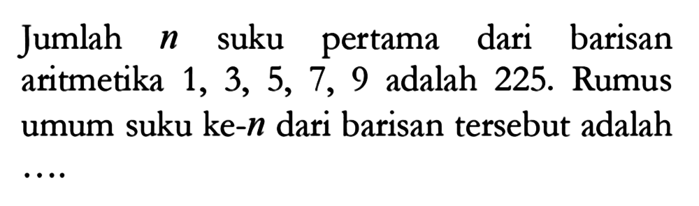 Jumlah n suku pertama dari barisan aritmetika 1, 3, 5, 7, 9 adalah 225. Rumus umum suku ke-n dari barisan tersebut adalah