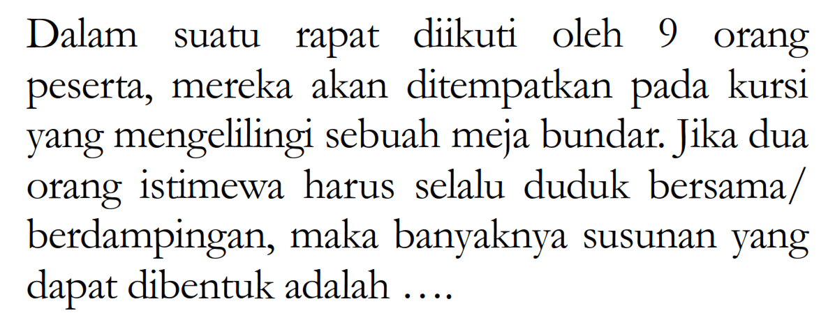 Dalam suatu rapat diikuti oleh 9 orang peserta, mereka akan ditempatkan pada kursi yang mengelilingi sebuah meja bundar. jika dua orang istimewa harus selalu duduk bersama/ berdampingan, maka banyaknya susunan yang dapat dibentuk adalah ....