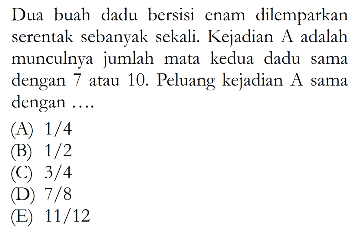 Dua buah dadu bersisi enam dilemparkan serentak sebanyak sekali. Kejadian A adalah munculnya jumlah mata kedua dadu sama dengan 7 atau 10. Peluang kejadian A sama dengan .... 