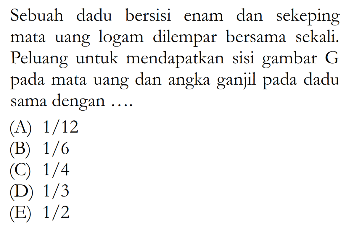 Sebuah dadu bersisi enam dan sekeping mata uang logam dilempar bersama sekali. Peluang untuk mendapatkan sisi gambar  G  pada mata uang dan angka ganjil pada dadu sama dengan ....