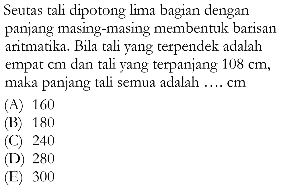 Seutas tali dipotong lima bagian dengan panjang masing-masing membentuk barisan aritmatika. Bila tali yang terpendek adalah empat cm dan tali yang terpanjang 108 cm, maka panjang tali semua adalah .... cm (A) 160 (B) 180 (C) 240 (D) 280 (E) 300