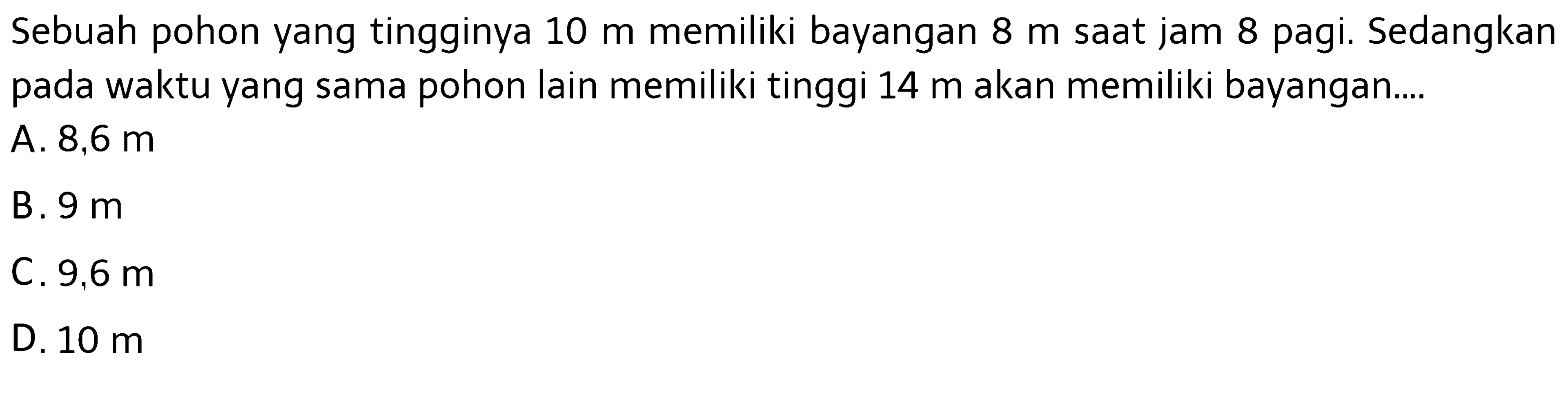 Sebuah pohon yang tingginya 10 m memiliki bayangan 8 m saat jam 8 pagi. Sedangkan pada waktu yang sama pohon lain memiliki tinggi 14 m akan memiliki bayangan....