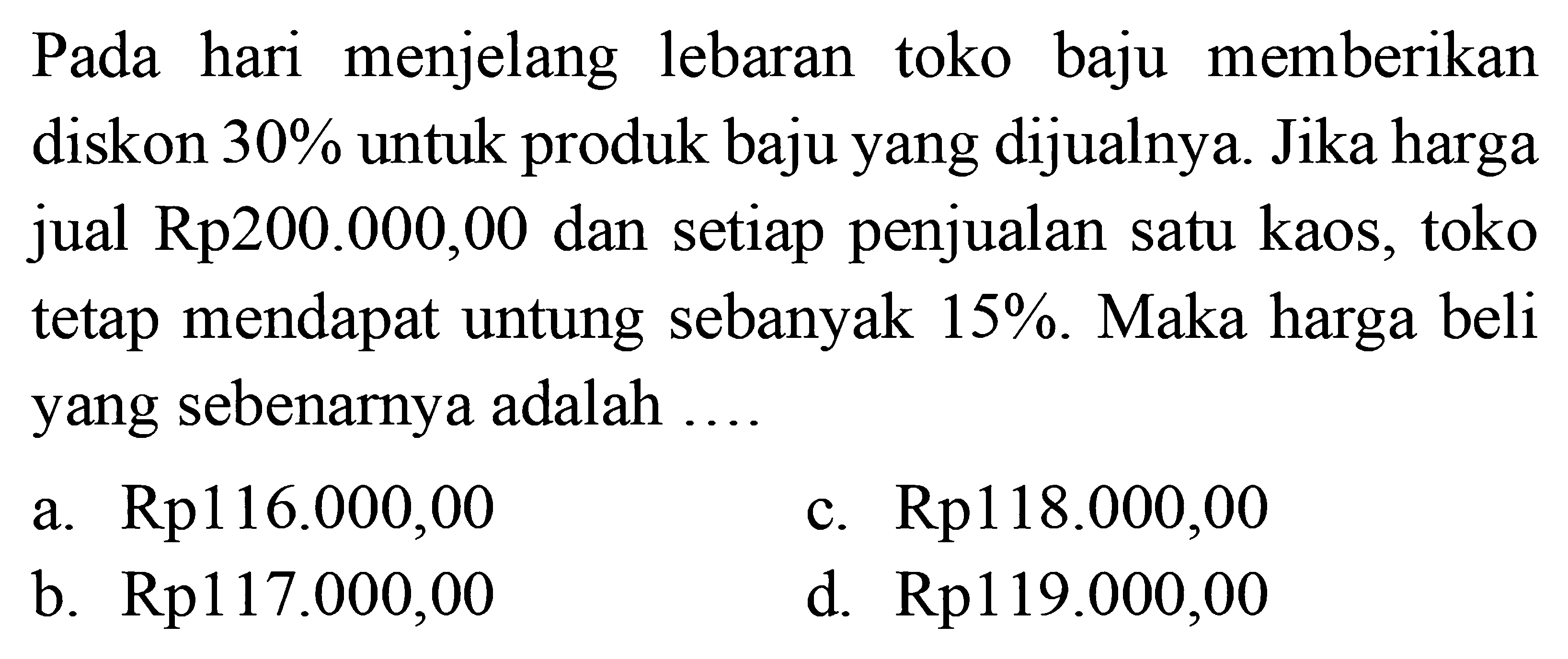 Pada hari menjelang lebaran toko baju memberikan diskon 30% untuk produk baju yang dijualnya. Jika harga jual Rp200.000,00 dan setiap penjualan satu kaos, toko tetap mendapat untung sebanyak 15%.Maka harga beli yang sebenarnya adalah ....