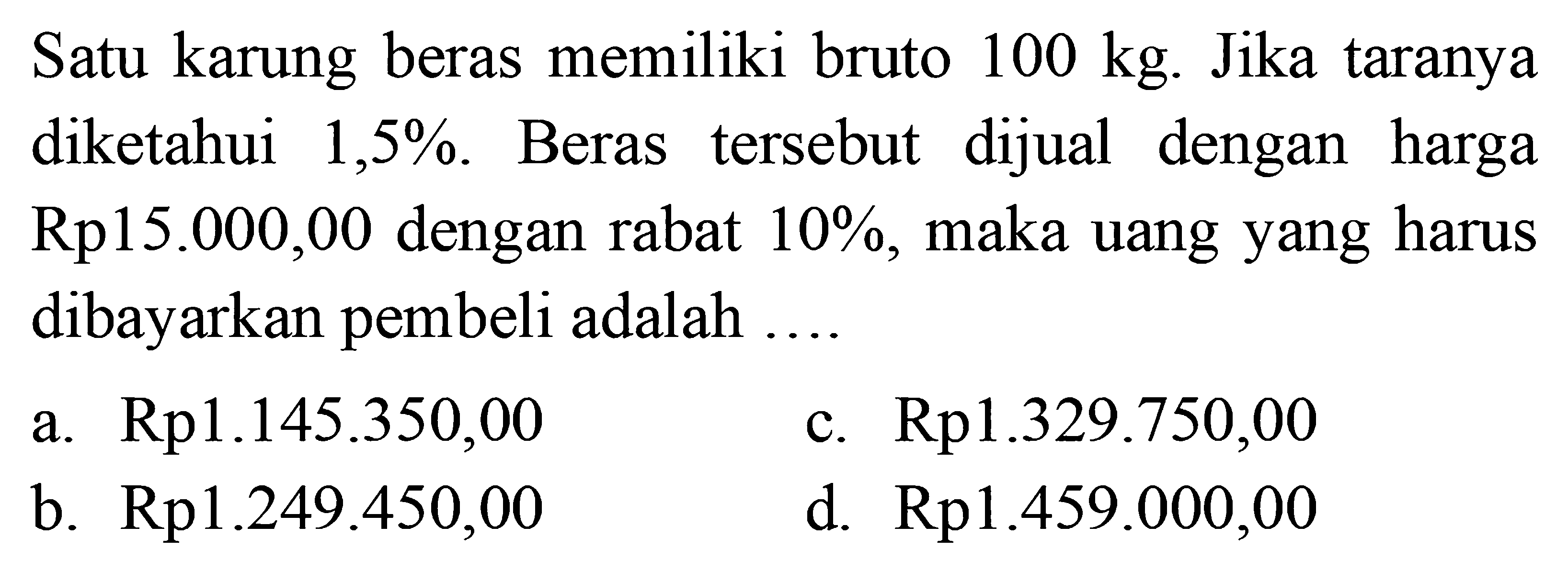 Satu karung beras memiliki bruto  100 kg . Jika taranya diketahui  1,5 % . Beras tersebut dijual dengan harga  Rp 15.000,00  dengan rabat  10 % , maka uang yang harus dibayarkan pembeli adalah ....