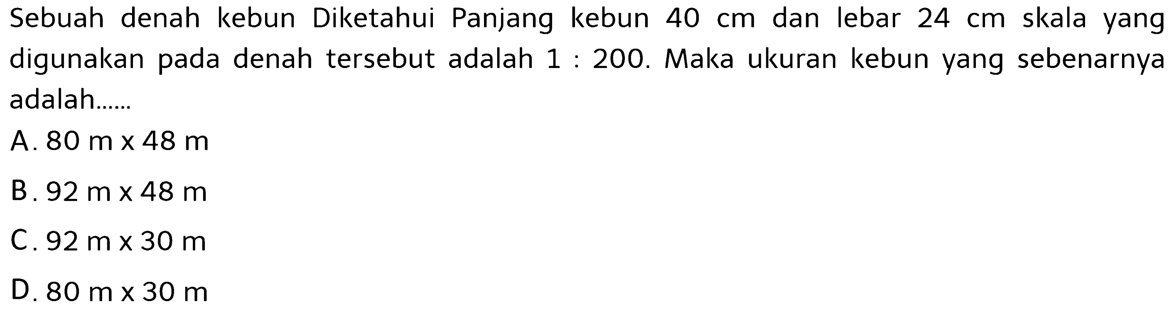 Sebuah denah kebun Diketahui Panjang kebun 40 cm dan lebar 24 cm skala yang digunakan pada denah tersebut adalah 1: 200. Maka ukuran kebun yang sebenarnya adalah......