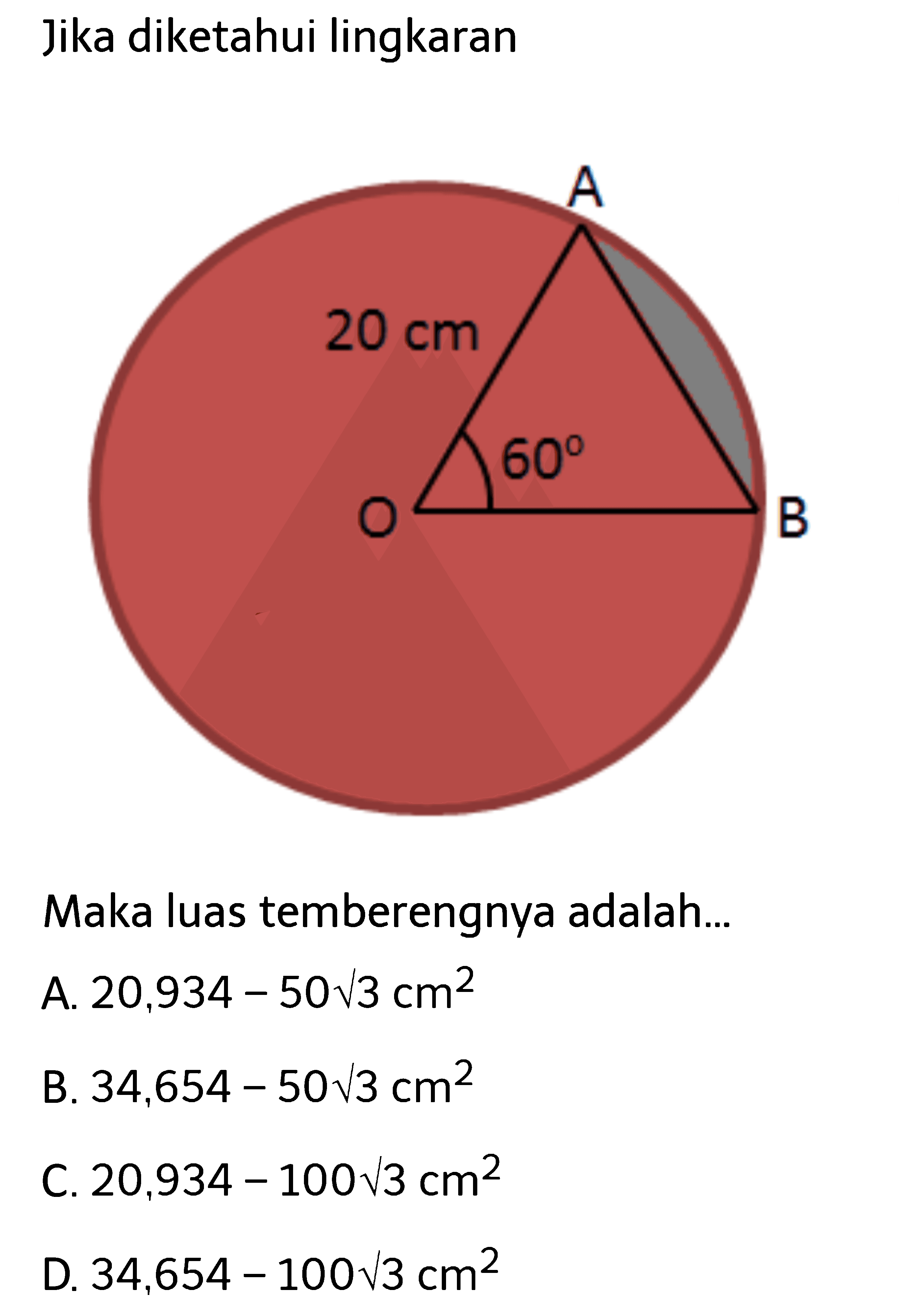 Jika diketahui lingkaran A O B 20 cm 60 
Maka luas temberengnya adalah... 
A. 20,934-50 akar(3) cm^2 
B. 34,654-50 akar(3) cm^2 
C. 20,934-100 akar(3) cm^2 
D. 34,654-100 akar(3) cm^2 