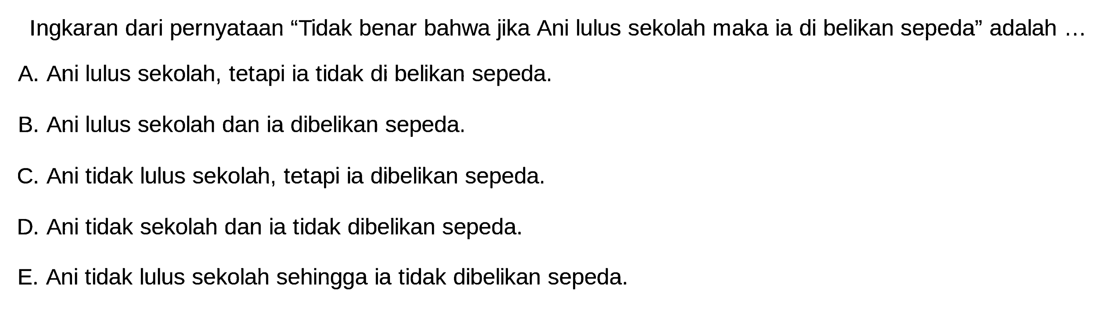 Ingkaran dari pernyataan 'Tidak benar bahwa jika Ani lulus sekolah maka ia di belikan sepeda' adalah ...A. Ani lulus sekolah, tetapi ia tidak di belikan sepeda.B. Ani lulus sekolah dan ia dibelikan sepeda.C. Ani tidak lulus sekolah, tetapi ia dibelikan sepeda.D. Ani tidak sekolah dan ia tidak dibelikan sepeda.E. Ani tidak lulus sekolah sehingga ia tidak dibelikan sepeda.